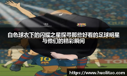 白色球衣下的闪耀之星探寻那些好看的足球明星与他们的精彩瞬间