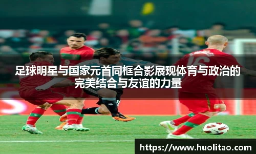 足球明星与国家元首同框合影展现体育与政治的完美结合与友谊的力量
